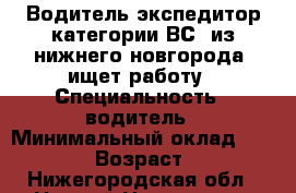 Водитель экспедитор категории ВС, из нижнего новгорода, ищет работу › Специальность ­ водитель › Минимальный оклад ­ 30 000 › Возраст ­ 41 - Нижегородская обл., Нижний Новгород г. Работа » Резюме   . Нижегородская обл.,Нижний Новгород г.